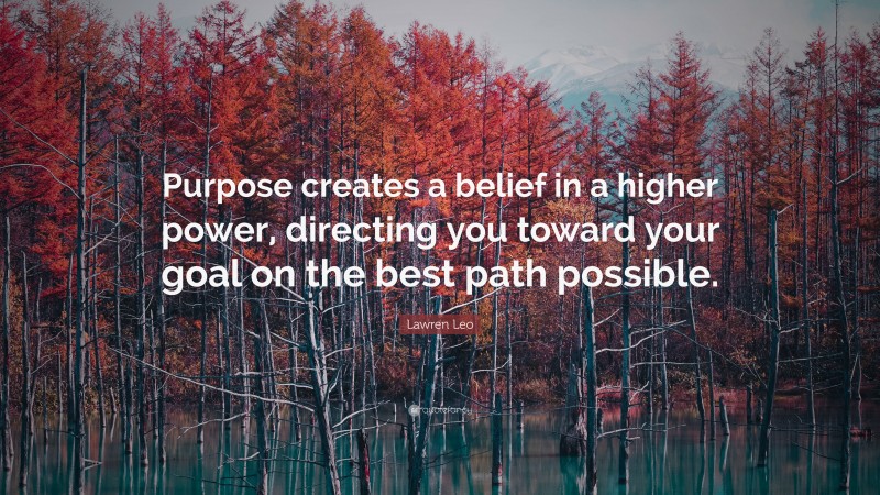 Lawren Leo Quote: “Purpose creates a belief in a higher power, directing you toward your goal on the best path possible.”