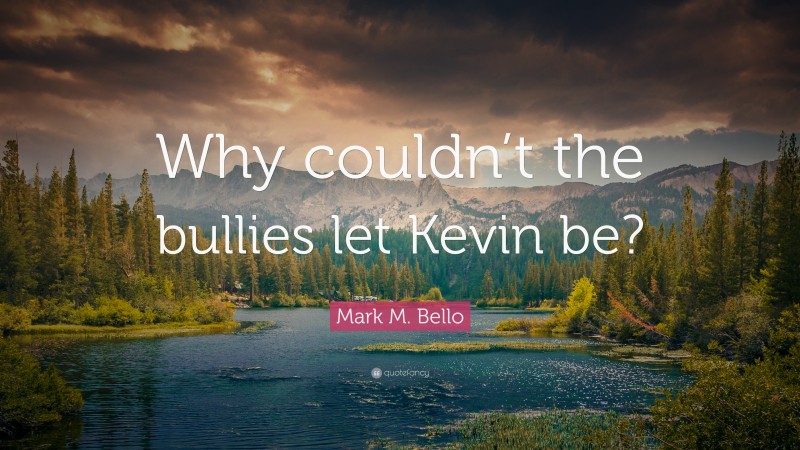 Mark M. Bello Quote: “Why couldn’t the bullies let Kevin be?”