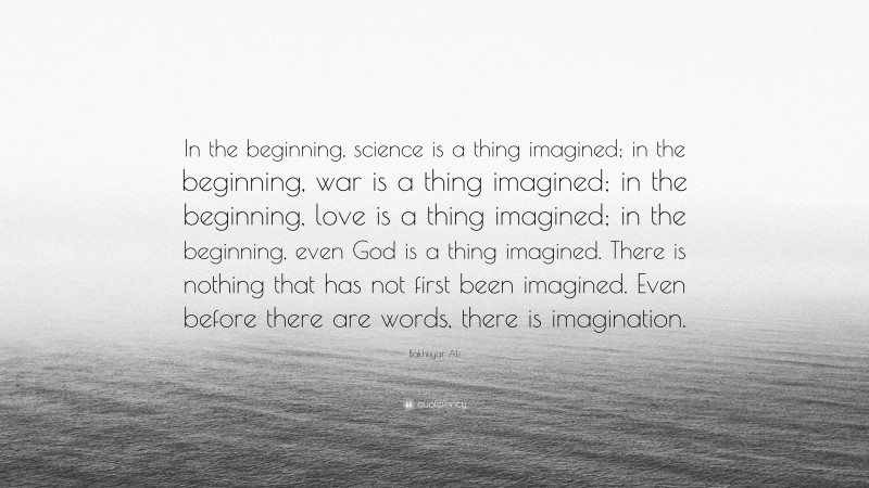 Bakhtiyar Ali Quote: “In the beginning, science is a thing imagined; in the beginning, war is a thing imagined; in the beginning, love is a thing imagined; in the beginning, even God is a thing imagined. There is nothing that has not first been imagined. Even before there are words, there is imagination.”