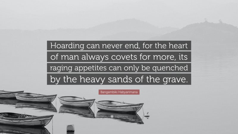 Bangambiki Habyarimana Quote: “Hoarding can never end, for the heart of man always covets for more, its raging appetites can only be quenched by the heavy sands of the grave.”