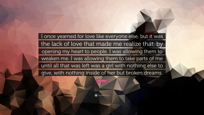 Mia Asher Quote: “I once yearned for love like everyone else, but it was the lack of love that made me realize that, by opening my heart to people, I was allowing them to weaken me. I was allowing them to take parts of me until all that was left was a girl with nothing else to give, with nothing inside of her but broken dreams.”