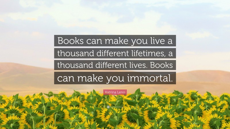 Katrina Leno Quote: “Books can make you live a thousand different lifetimes, a thousand different lives. Books can make you immortal.”