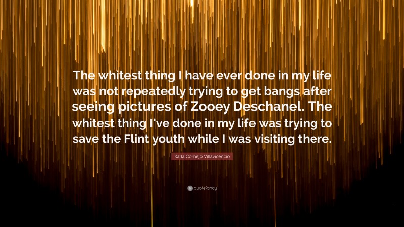 Karla Cornejo Villavicencio Quote: “The whitest thing I have ever done in my life was not repeatedly trying to get bangs after seeing pictures of Zooey Deschanel. The whitest thing I’ve done in my life was trying to save the Flint youth while I was visiting there.”