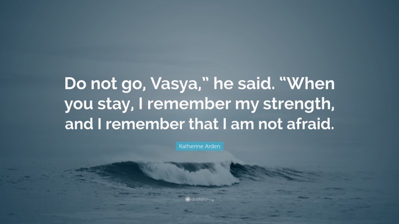 Katherine Arden Quote: “Do not go, Vasya,” he said. “When you stay, I remember my strength, and I remember that I am not afraid.”