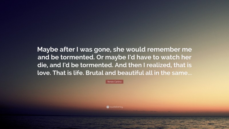 Renée Carlino Quote: “Maybe after I was gone, she would remember me and be tormented. Or maybe I’d have to watch her die, and I’d be tormented. And then I realized, that is love. That is life. Brutal and beautiful all in the same...”