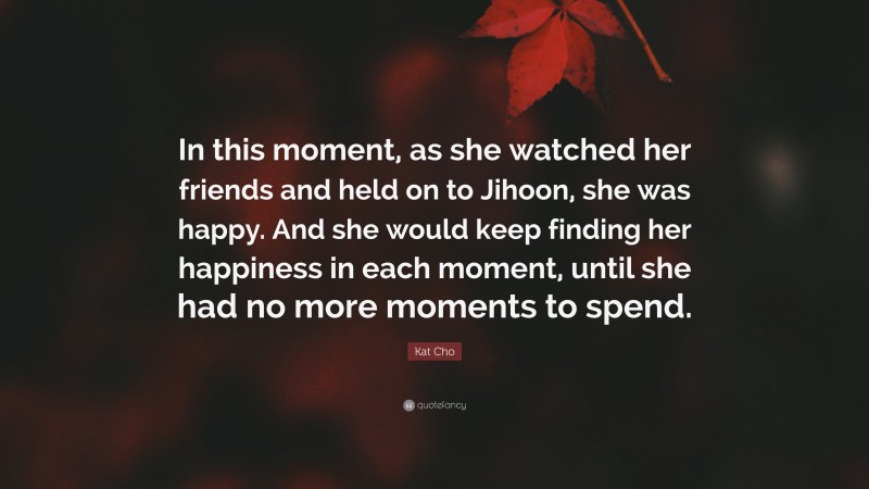 Kat Cho Quote: “In this moment, as she watched her friends and held on to Jihoon, she was happy. And she would keep finding her happiness in each moment, until she had no more moments to spend.”