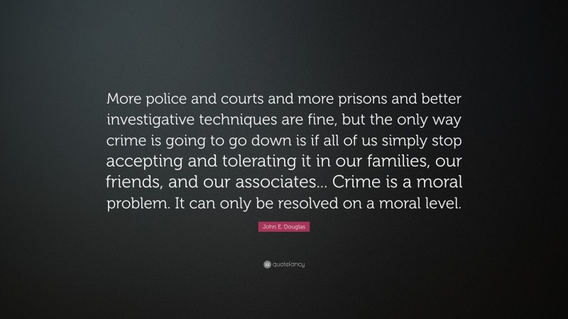 John E. Douglas Quote: “More police and courts and more prisons and better investigative techniques are fine, but the only way crime is going to go down is if all of us simply stop accepting and tolerating it in our families, our friends, and our associates... Crime is a moral problem. It can only be resolved on a moral level.”