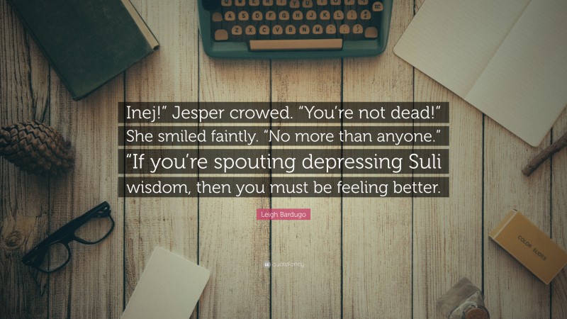 Leigh Bardugo Quote: “Inej!” Jesper crowed. “You’re not dead!” She smiled faintly. “No more than anyone.” “If you’re spouting depressing Suli wisdom, then you must be feeling better.”