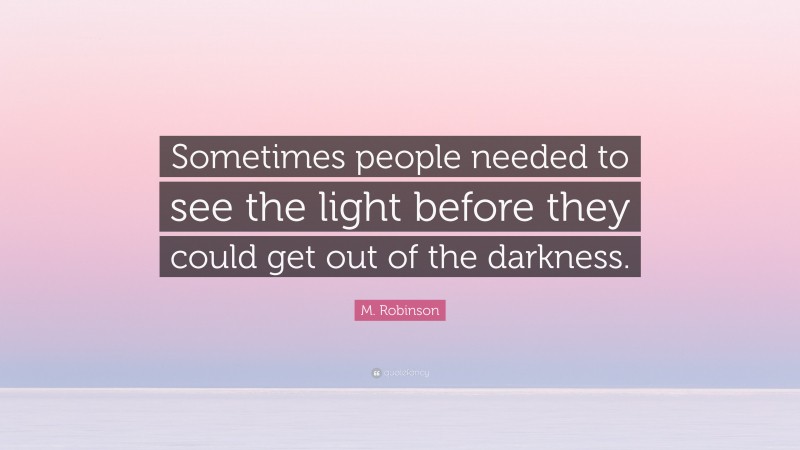 M. Robinson Quote: “Sometimes people needed to see the light before they could get out of the darkness.”