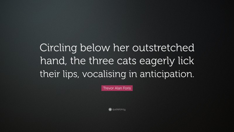 Trevor Alan Foris Quote: “Circling below her outstretched hand, the three cats eagerly lick their lips, vocalising in anticipation.”
