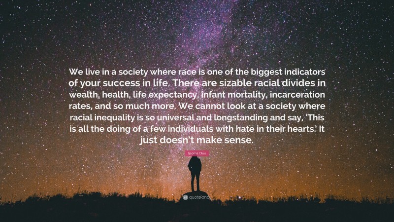Ijeoma Oluo Quote: “We live in a society where race is one of the biggest indicators of your success in life. There are sizable racial divides in wealth, health, life expectancy, infant mortality, incarceration rates, and so much more. We cannot look at a society where racial inequality is so universal and longstanding and say, ‘This is all the doing of a few individuals with hate in their hearts.’ It just doesn’t make sense.”