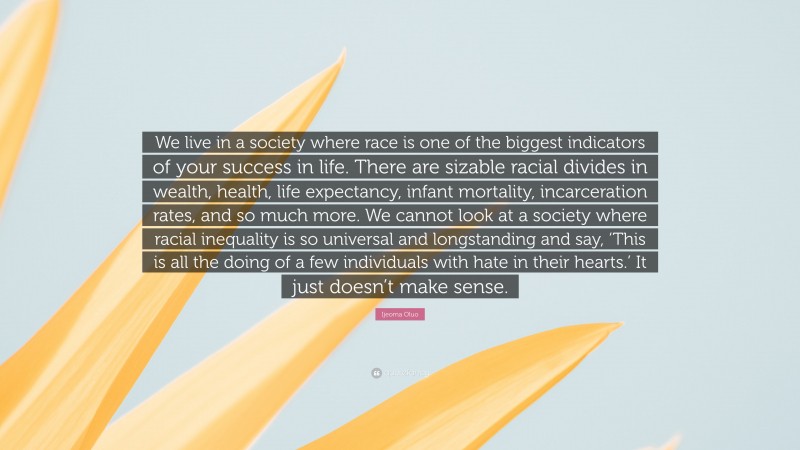 Ijeoma Oluo Quote: “We live in a society where race is one of the biggest indicators of your success in life. There are sizable racial divides in wealth, health, life expectancy, infant mortality, incarceration rates, and so much more. We cannot look at a society where racial inequality is so universal and longstanding and say, ‘This is all the doing of a few individuals with hate in their hearts.’ It just doesn’t make sense.”