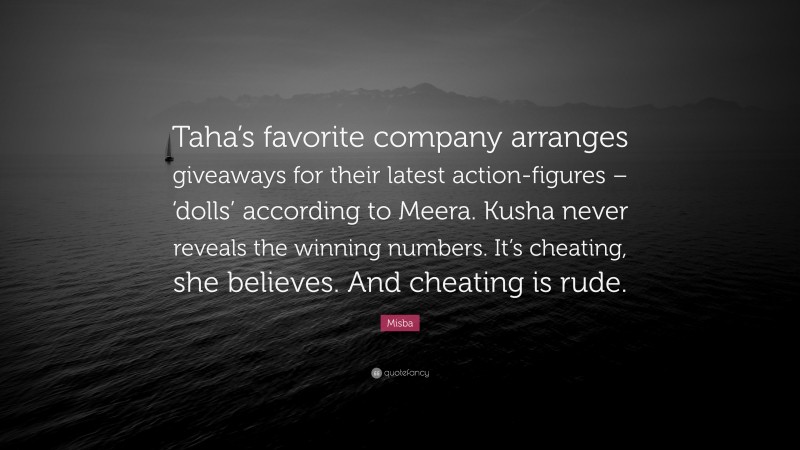 Misba Quote: “Taha’s favorite company arranges giveaways for their latest action-figures – ‘dolls’ according to Meera. Kusha never reveals the winning numbers. It’s cheating, she believes. And cheating is rude.”