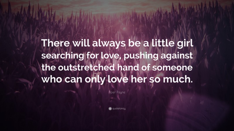 Piper Payne Quote: “There will always be a little girl searching for love, pushing against the outstretched hand of someone who can only love her so much.”