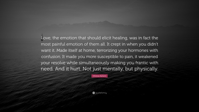 Whitney Barbetti Quote: “Love, the emotion that should elicit healing, was in fact the most painful emotion of them all. It crept in when you didn’t want it. Made itself at home, terrorizing your hormones with confusion. It made you more susceptible to pain, it weakened your resolve while simultaneously making you frantic with need. And it hurt. Not just mentally, but physically.”