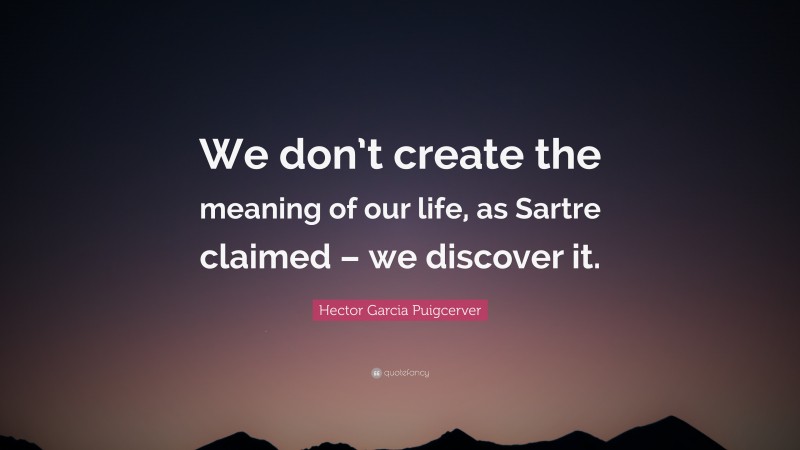 Hector Garcia Puigcerver Quote: “We don’t create the meaning of our life, as Sartre claimed – we discover it.”