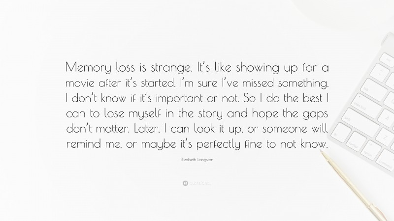 Elizabeth Langston Quote: “Memory loss is strange. It’s like showing up for a movie after it’s started. I’m sure I’ve missed something. I don’t know if it’s important or not. So I do the best I can to lose myself in the story and hope the gaps don’t matter. Later, I can look it up, or someone will remind me, or maybe it’s perfectly fine to not know.”