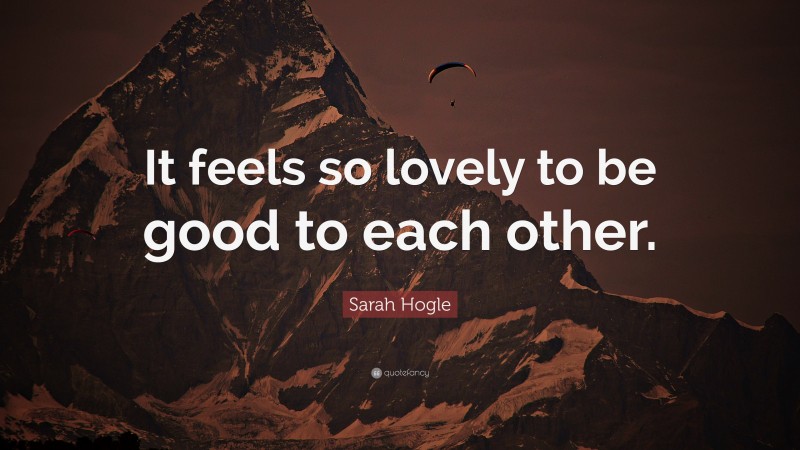 Sarah Hogle Quote: “It feels so lovely to be good to each other.”