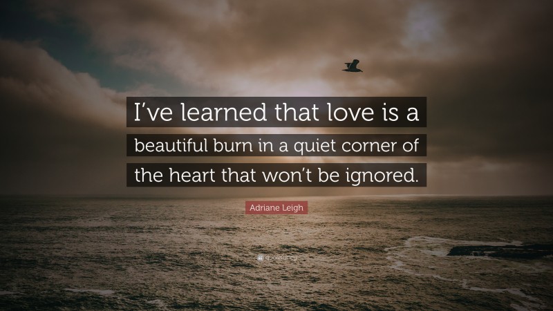 Adriane Leigh Quote: “I’ve learned that love is a beautiful burn in a quiet corner of the heart that won’t be ignored.”