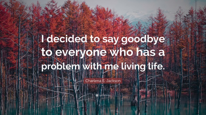 Charlena E. Jackson Quote: “I decided to say goodbye to everyone who has a problem with me living life.”