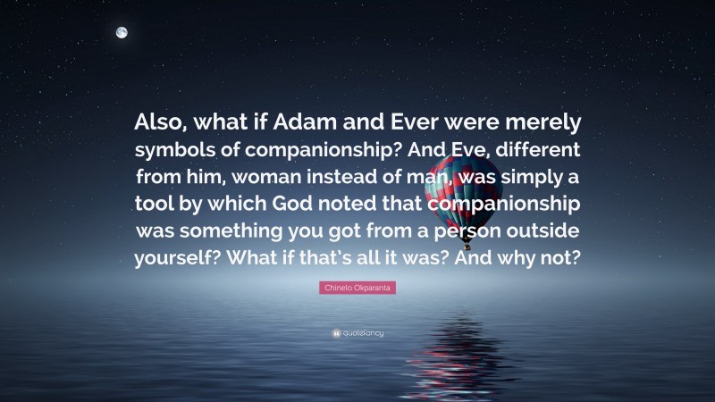Chinelo Okparanta Quote: “Also, what if Adam and Ever were merely symbols of companionship? And Eve, different from him, woman instead of man, was simply a tool by which God noted that companionship was something you got from a person outside yourself? What if that’s all it was? And why not?”