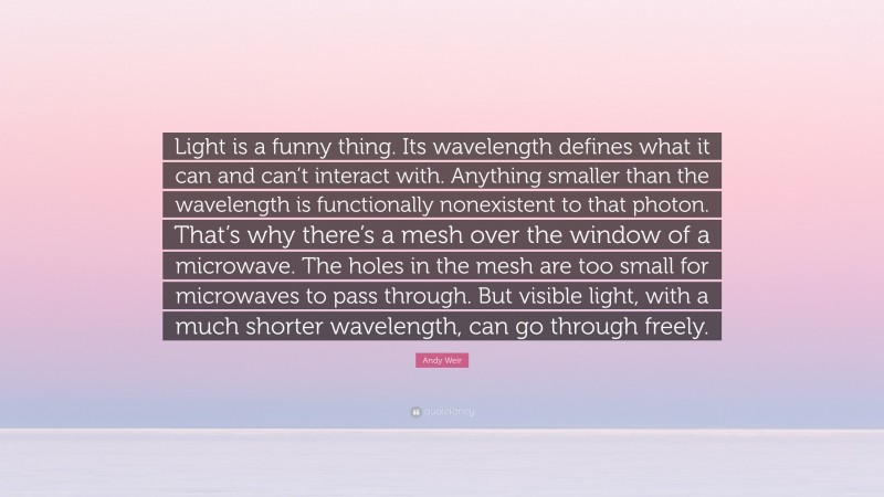 Andy Weir Quote: “Light is a funny thing. Its wavelength defines what it can and can’t interact with. Anything smaller than the wavelength is functionally nonexistent to that photon. That’s why there’s a mesh over the window of a microwave. The holes in the mesh are too small for microwaves to pass through. But visible light, with a much shorter wavelength, can go through freely.”