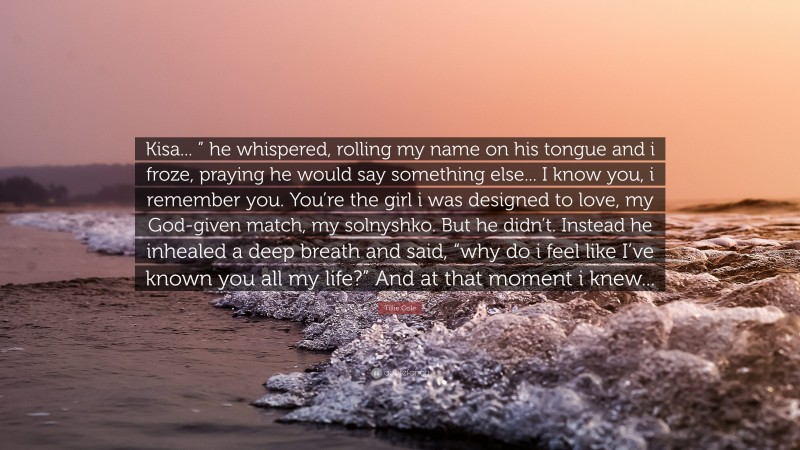 Tillie Cole Quote: “Kisa... ” he whispered, rolling my name on his tongue and i froze, praying he would say something else... I know you, i remember you. You’re the girl i was designed to love, my God-given match, my solnyshko. But he didn’t. Instead he inhealed a deep breath and said, “why do i feel like I’ve known you all my life?” And at that moment i knew...”