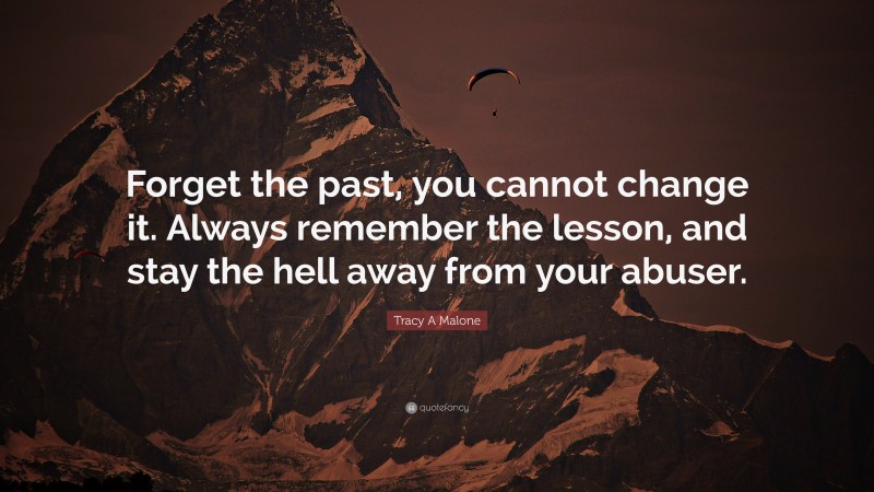 Tracy A Malone Quote: “Forget the past, you cannot change it. Always remember the lesson, and stay the hell away from your abuser.”