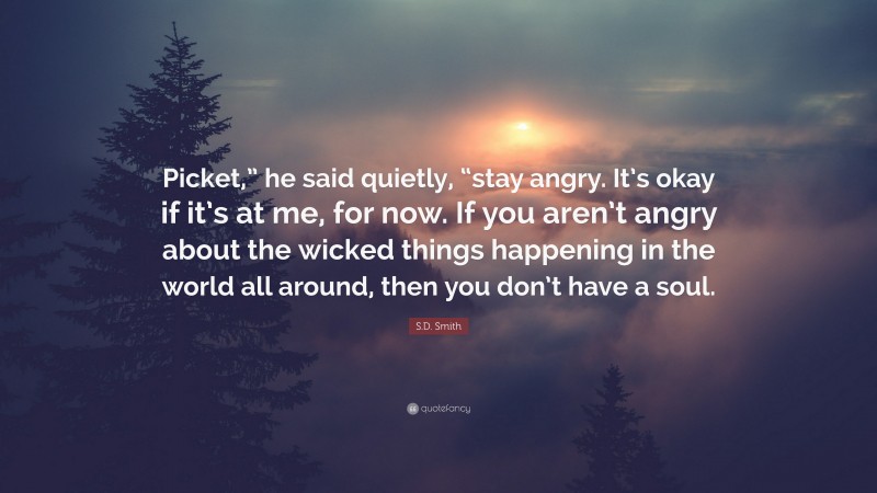 S.D. Smith Quote: “Picket,” he said quietly, “stay angry. It’s okay if it’s at me, for now. If you aren’t angry about the wicked things happening in the world all around, then you don’t have a soul.”