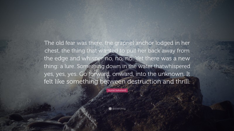 Krystal Sutherland Quote: “The old fear was there, the grapnel anchor lodged in her chest, the thing that wanted to pull her back away from the edge and whisper no, no, no. Yet there was a new thing: a lure. Something down in the water thatwhispered yes, yes, yes. Go forward, onward, into the unknown. It felt like something between destruction and thrill.”