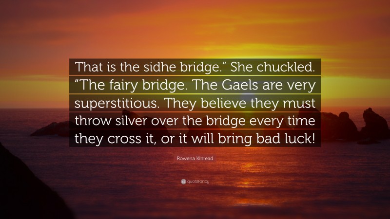 Rowena Kinread Quote: “That is the sidhe bridge.” She chuckled. “The fairy bridge. The Gaels are very superstitious. They believe they must throw silver over the bridge every time they cross it, or it will bring bad luck!”