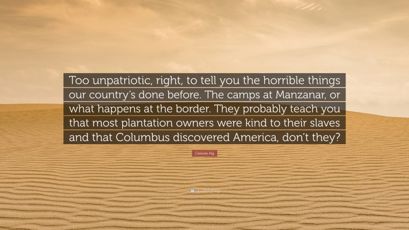 Celeste Ng Quote: “Too unpatriotic, right, to tell you the horrible things our country’s done before. The camps at Manzanar, or what happens at the border. They probably teach you that most plantation owners were kind to their slaves and that Columbus discovered America, don’t they?”