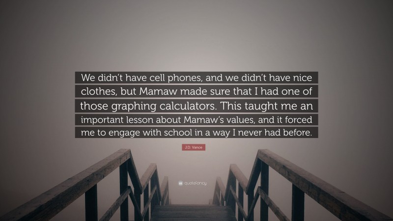 J.D. Vance Quote: “We didn’t have cell phones, and we didn’t have nice clothes, but Mamaw made sure that I had one of those graphing calculators. This taught me an important lesson about Mamaw’s values, and it forced me to engage with school in a way I never had before.”