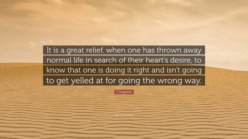 T. Kingfisher Quote: “It is a great relief, when one has thrown away normal life in search of their heart’s desire, to know that one is doing it right and isn’t going to get yelled at for going the wrong way.”