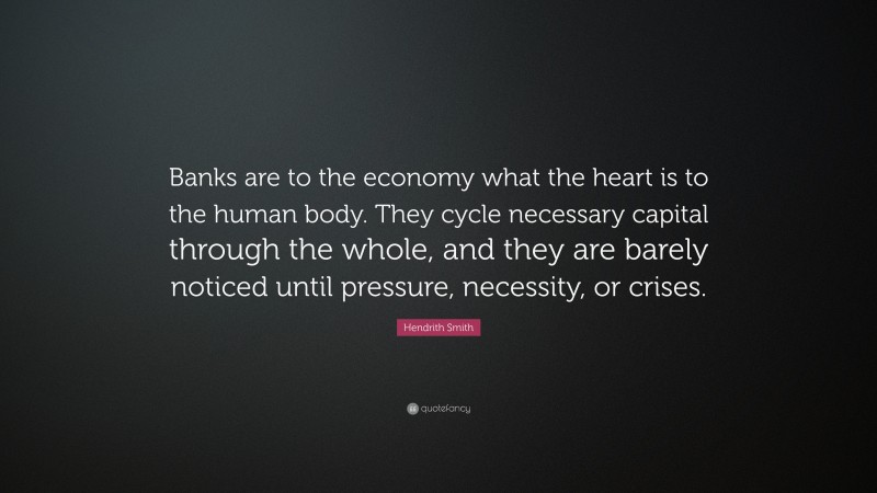 Hendrith Smith Quote: “Banks are to the economy what the heart is to the human body. They cycle necessary capital through the whole, and they are barely noticed until pressure, necessity, or crises.”