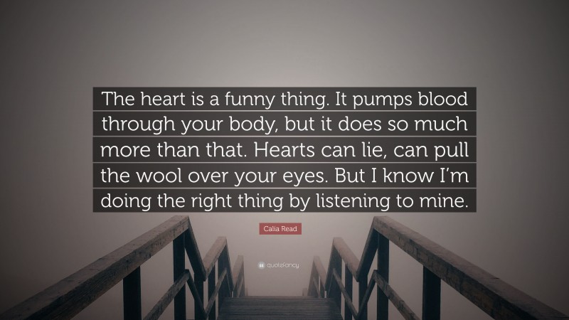 Calia Read Quote: “The heart is a funny thing. It pumps blood through your body, but it does so much more than that. Hearts can lie, can pull the wool over your eyes. But I know I’m doing the right thing by listening to mine.”