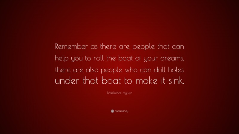 Israelmore Ayivor Quote: “Remember as there are people that can help you to roll the boat of your dreams, there are also people who can drill holes under that boat to make it sink.”