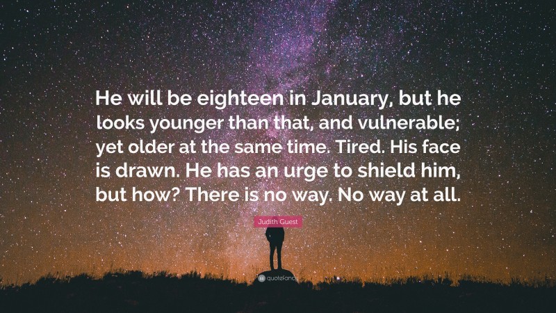 Judith Guest Quote: “He will be eighteen in January, but he looks younger than that, and vulnerable; yet older at the same time. Tired. His face is drawn. He has an urge to shield him, but how? There is no way. No way at all.”