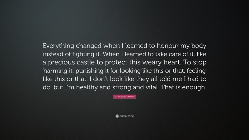 Charlotte Eriksson Quote: “Everything changed when I learned to honour my body instead of fighting it. When I learned to take care of it, like a precious castle to protect this weary heart. To stop harming it, punishing it for looking like this or that, feeling like this or that. I don’t look like they all told me I had to do, but I’m healthy and strong and vital. That is enough.”