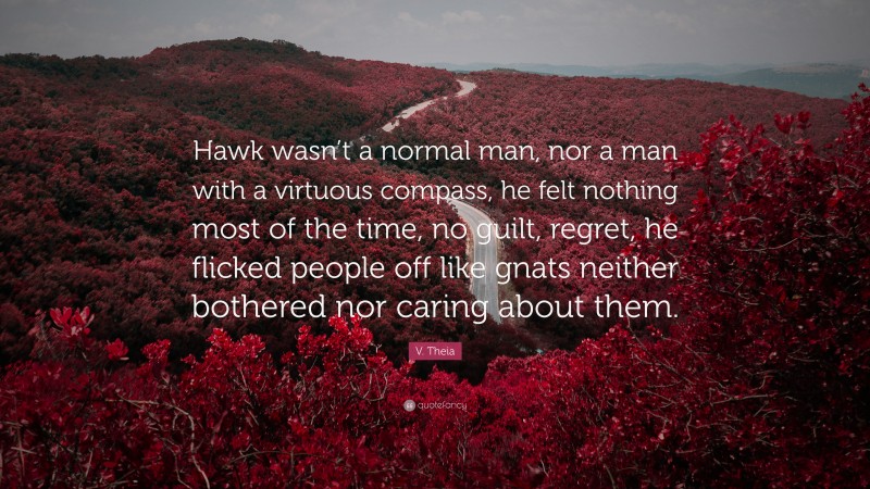 V. Theia Quote: “Hawk wasn’t a normal man, nor a man with a virtuous compass, he felt nothing most of the time, no guilt, regret, he flicked people off like gnats neither bothered nor caring about them.”