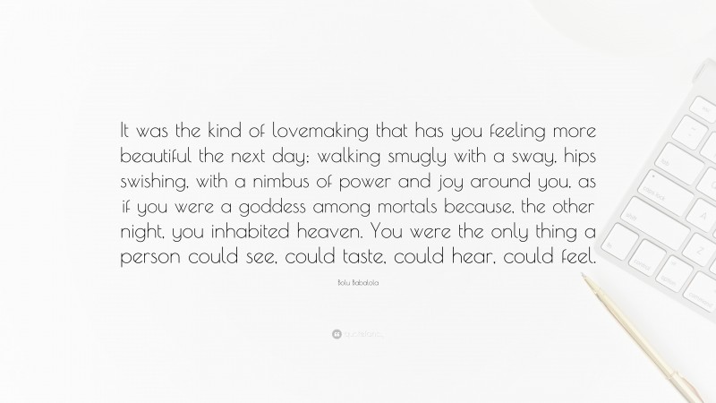 Bolu Babalola Quote: “It was the kind of lovemaking that has you feeling more beautiful the next day; walking smugly with a sway, hips swishing, with a nimbus of power and joy around you, as if you were a goddess among mortals because, the other night, you inhabited heaven. You were the only thing a person could see, could taste, could hear, could feel.”