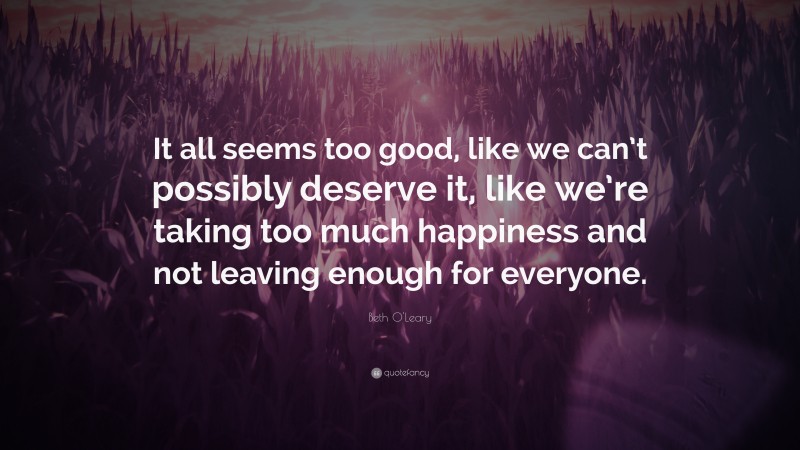 Beth O'Leary Quote: “It all seems too good, like we can’t possibly deserve it, like we’re taking too much happiness and not leaving enough for everyone.”