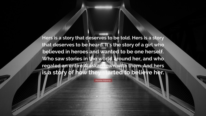 Marieke Nijkamp Quote: “Hers is a story that deserves to be told. Hers is a story that deserves to be heard. It’s the story of a girl who believed in heroes and wanted to be one herself. Who saw stories in the world around her, and who regaled an entire Alaskan town with them. And hers is a story of how they started to believe her.”