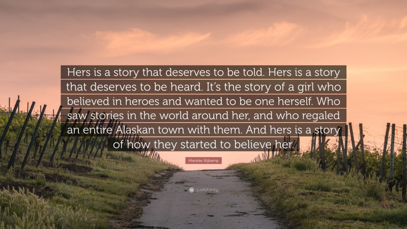 Marieke Nijkamp Quote: “Hers is a story that deserves to be told. Hers is a story that deserves to be heard. It’s the story of a girl who believed in heroes and wanted to be one herself. Who saw stories in the world around her, and who regaled an entire Alaskan town with them. And hers is a story of how they started to believe her.”