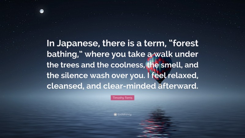 Timothy Ferris Quote: “In Japanese, there is a term, “forest bathing,” where you take a walk under the trees and the coolness, the smell, and the silence wash over you. I feel relaxed, cleansed, and clear-minded afterward.”