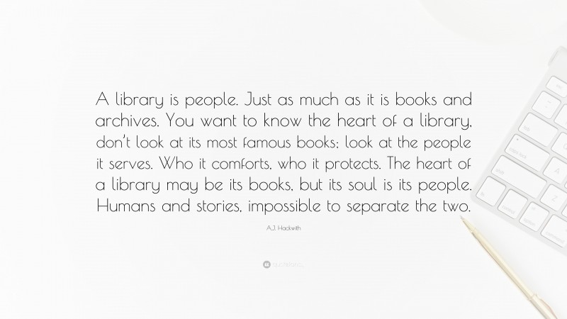 A.J. Hackwith Quote: “A library is people. Just as much as it is books and archives. You want to know the heart of a library, don’t look at its most famous books; look at the people it serves. Who it comforts, who it protects. The heart of a library may be its books, but its soul is its people. Humans and stories, impossible to separate the two.”