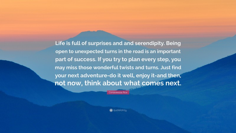 Condoleezza Rice Quote: “Life is full of surprises and and serendipity. Being open to unexpected turns in the road is an important part of success. If you try to plan every step, you may miss those wonderful twists and turns. Just find your next adventure-do it well, enjoy it-and then, not now, think about what comes next.”