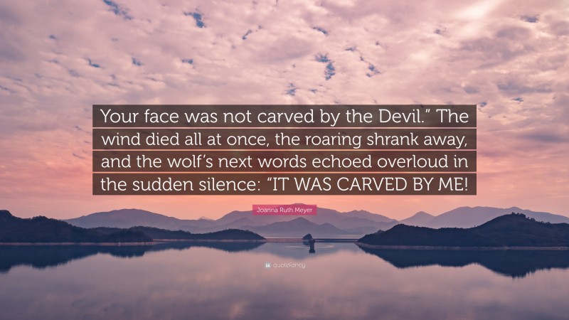 Joanna Ruth Meyer Quote: “Your face was not carved by the Devil.” The wind died all at once, the roaring shrank away, and the wolf’s next words echoed overloud in the sudden silence: “IT WAS CARVED BY ME!”