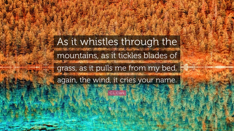 C.L. Clark Quote: “As it whistles through the mountains, as it tickles blades of grass, as it pulls me from my bed, again, the wind, it cries your name.”