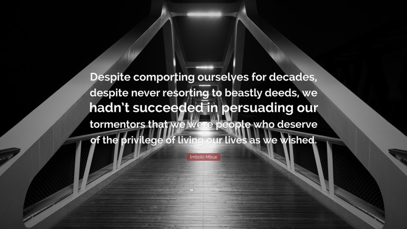 Imbolo Mbue Quote: “Despite comporting ourselves for decades, despite never resorting to beastly deeds, we hadn’t succeeded in persuading our tormentors that we were people who deserve of the privilege of living our lives as we wished.”